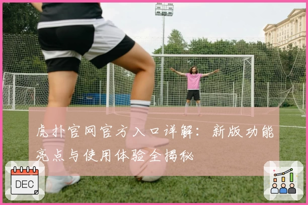 虎扑官网官方入口详解：新版功能亮点与使用体验全揭秘