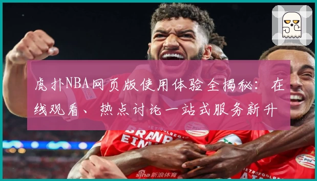 虎扑NBA网页版使用体验全揭秘：在线观看、热点讨论一站式服务新升级