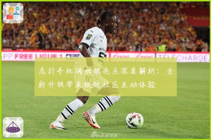 虎扑手机端功能亮点深度解析：全新升级带来极致社区互动体验