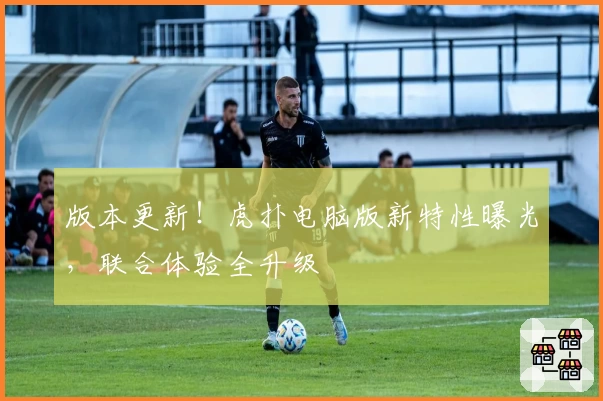 版本更新！虎扑电脑版新特性曝光，联合体验全升级