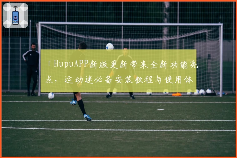 「HupuAPP新版更新带来全新功能亮点，运动迷必备安装教程与使用体验全解析」