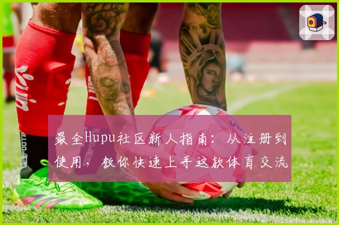 最全Hupu社区新人指南：从注册到使用，教你快速上手这款体育交流平台