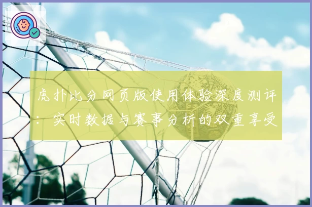 虎扑比分网页版使用体验深度测评：实时数据与赛事分析的双重享受