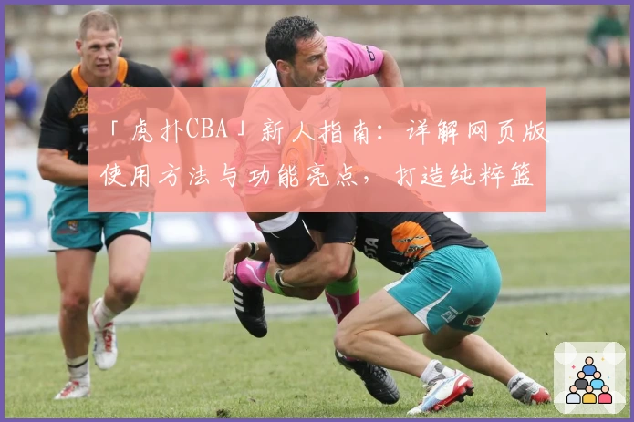 「虎扑CBA」新人指南：详解网页版使用方法与功能亮点，打造纯粹篮球社区体验