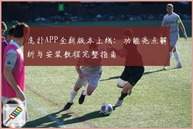 虎扑APP全新版本上线：功能亮点解析与安装教程完整指南