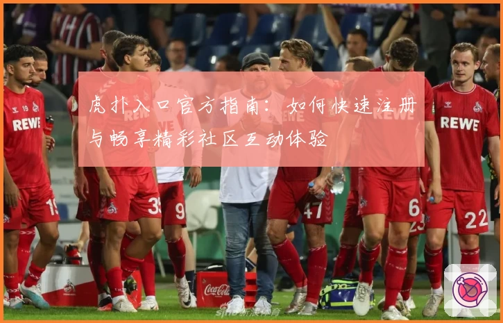 虎扑入口官方指南：如何快速注册与畅享精彩社区互动体验