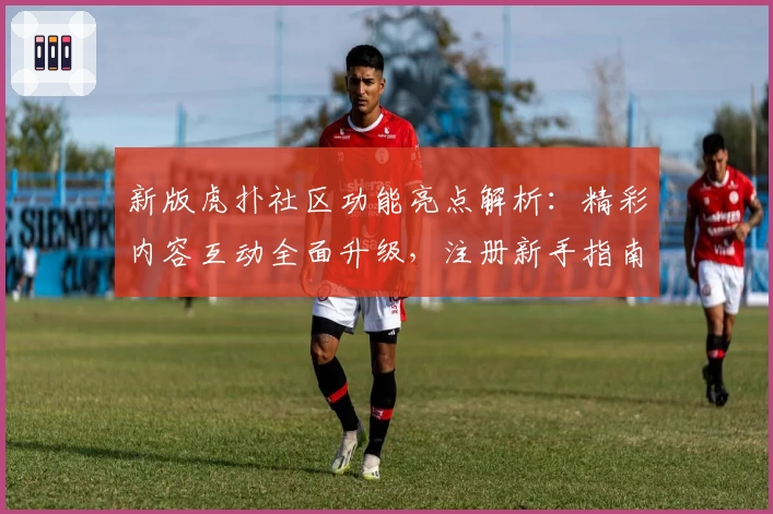 新版虎扑社区功能亮点解析：精彩内容互动全面升级，注册新手指南一文搞定