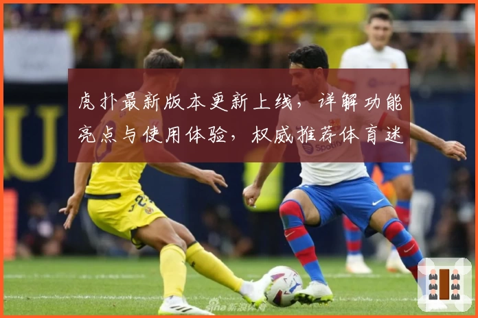 虎扑最新版本更新上线，详解功能亮点与使用体验，权威推荐体育迷必备平台