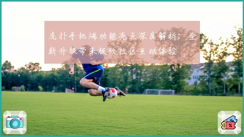 虎扑手机端功能亮点深度解析：全新升级带来极致社区互动体验