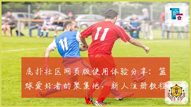 虎扑社区网页版使用体验分享：篮球爱好者的聚集地，新人注册教程详解