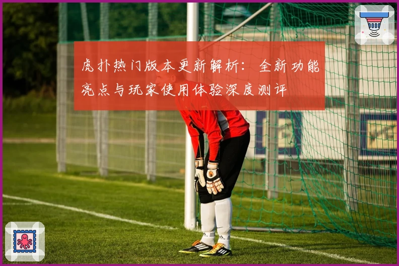 虎扑热门版本更新解析：全新功能亮点与玩家使用体验深度测评
