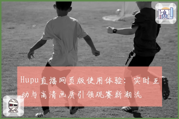 Hupu直播网页版使用体验：实时互动与高清画质引领观赛新潮流