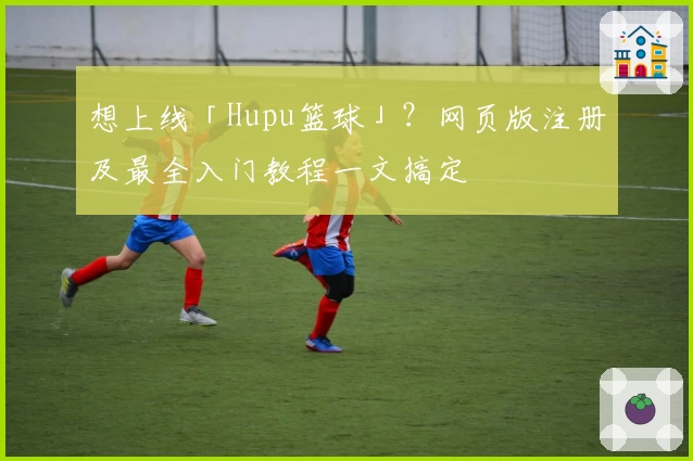 想上线「Hupu篮球」？网页版注册及最全入门教程一文搞定