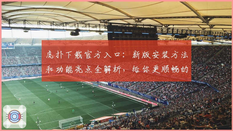 虎扑下载官方入口：新版安装方法和功能亮点全解析，给你更顺畅的社区互动体验