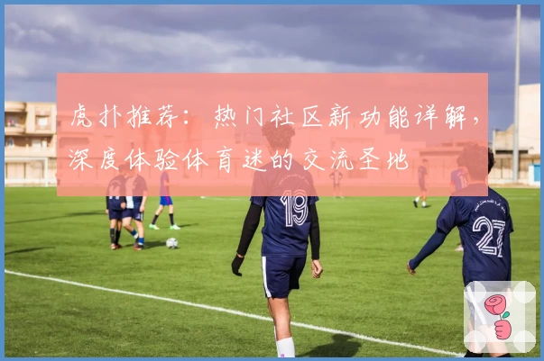 虎扑推荐：热门社区新功能详解，深度体验体育迷的交流圣地