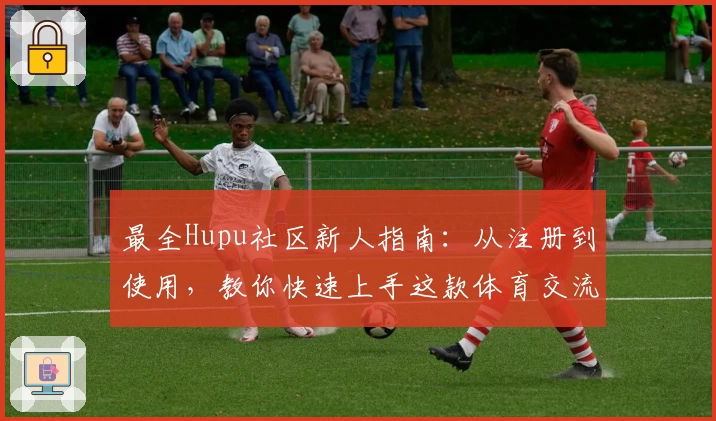 最全Hupu社区新人指南：从注册到使用，教你快速上手这款体育交流平台
