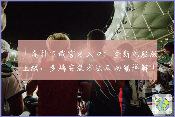 「虎扑下载官方入口：全新电脑版上线，多端安装方法及功能详解」