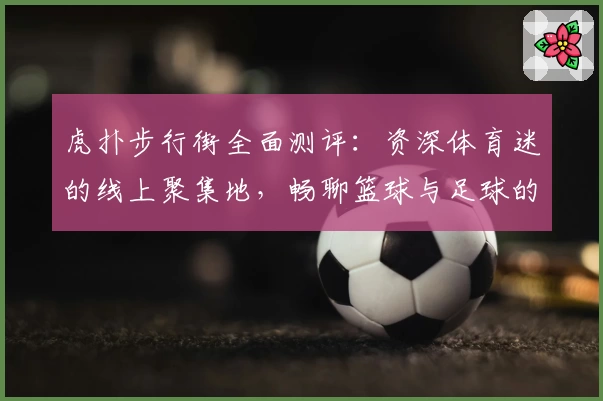 虎扑步行街全面测评：资深体育迷的线上聚集地，畅聊篮球与足球的魅力所在