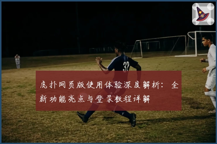 虎扑网页版使用体验深度解析：全新功能亮点与登录教程详解