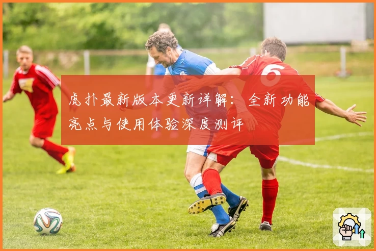 虎扑最新版本更新详解：全新功能亮点与使用体验深度测评