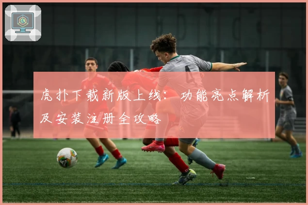 虎扑下载新版上线：功能亮点解析及安装注册全攻略