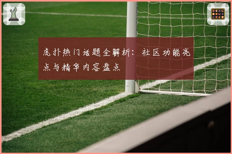 虎扑热门话题全解析：社区功能亮点与精华内容盘点
