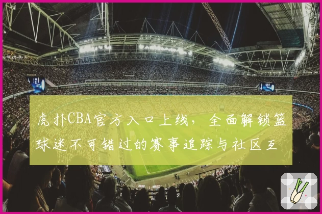 虎扑CBA官方入口上线，全面解锁篮球迷不可错过的赛事追踪与社区互动新体验