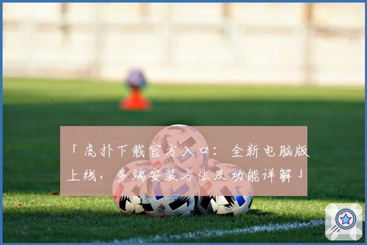 「虎扑下载官方入口：全新电脑版上线，多端安装方法及功能详解」