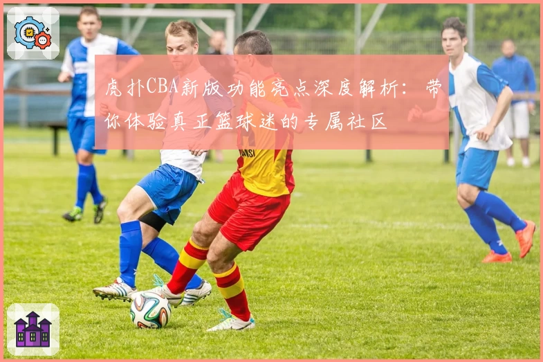 虎扑CBA新版功能亮点深度解析：带你体验真正篮球迷的专属社区