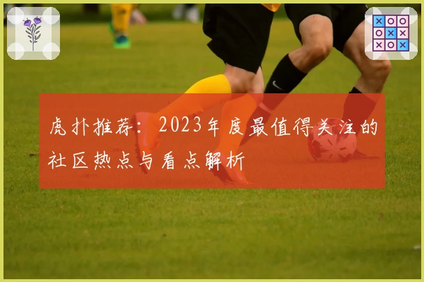 虎扑推荐：2023年度最值得关注的社区热点与看点解析