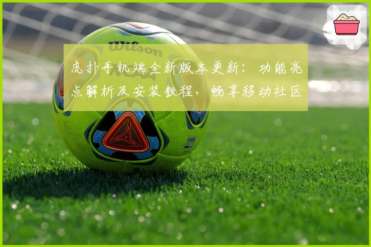 虎扑手机端全新版本更新：功能亮点解析及安装教程，畅享移动社区互动新体验