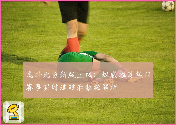 虎扑比分新版上线：权威推荐热门赛事实时追踪和数据解析