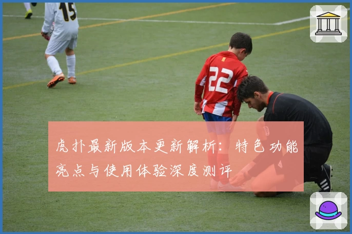虎扑最新版本更新解析：特色功能亮点与使用体验深度测评