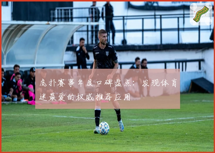 虎扑赛事年度口碑盘点：发现体育迷最爱的权威推荐应用